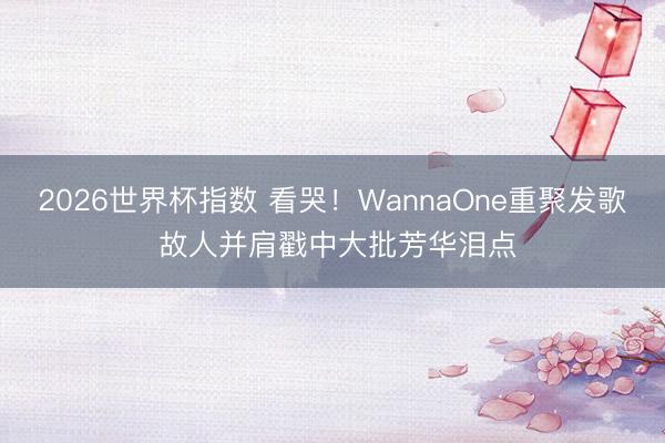 2026世界杯指数 看哭！WannaOne重聚发歌 故人并肩戳中大批芳华泪点