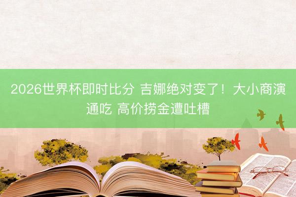2026世界杯即时比分 吉娜绝对变了！大小商演通吃 高价捞金遭吐槽