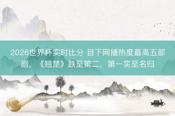 2026世界杯实时比分 目下网播热度最高五部剧,《翘楚》跌至第二,第一实至名归