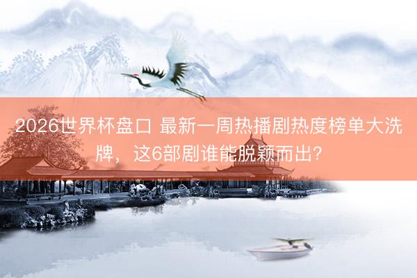 2026世界杯盘口 最新一周热播剧热度榜单大洗牌,这6部剧谁能脱颖而出?