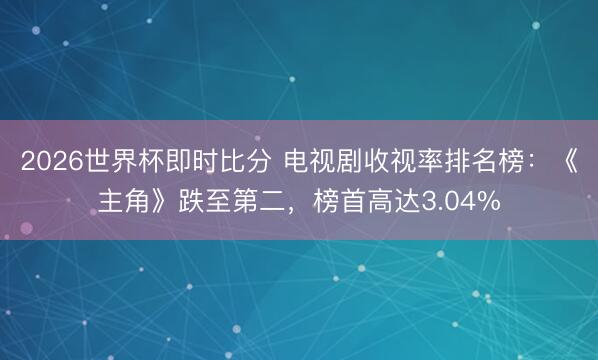 2026世界杯即时比分 电视剧收视率排名榜:《主角》跌至第二,榜首高达3.04%