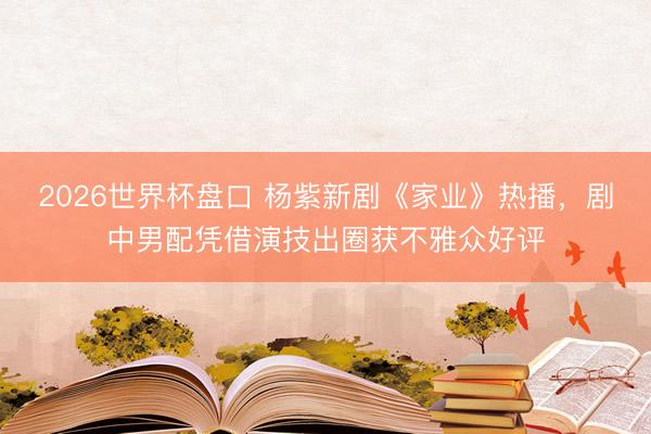 2026世界杯盘口 杨紫新剧《家业》热播，剧中男配凭借演技出圈获不雅众好评