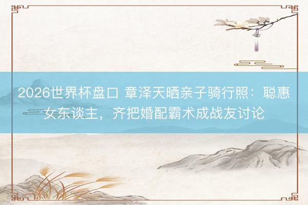 2026世界杯盘口 章泽天晒亲子骑行照:聪惠女东谈主,齐把婚配霸术成战友讨论