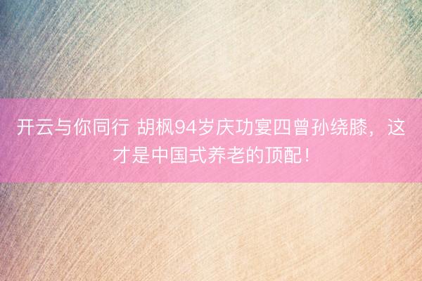 开云与你同行 胡枫94岁庆功宴四曾孙绕膝，这才是中国式养老的顶配！