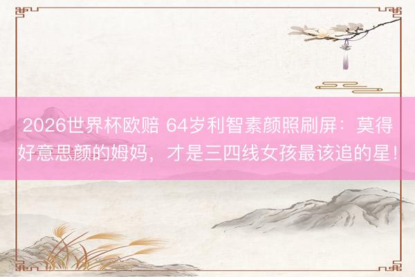 2026世界杯欧赔 64岁利智素颜照刷屏:莫得好意思颜的姆妈,才是三四线女孩最该追的星!