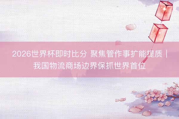 2026世界杯即时比分 聚焦管作事扩能提质|我国物流商场边界保抓世界首位
