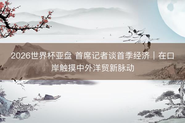 2026世界杯亚盘 首席记者谈首季经济｜在口岸触摸中外洋贸新脉动