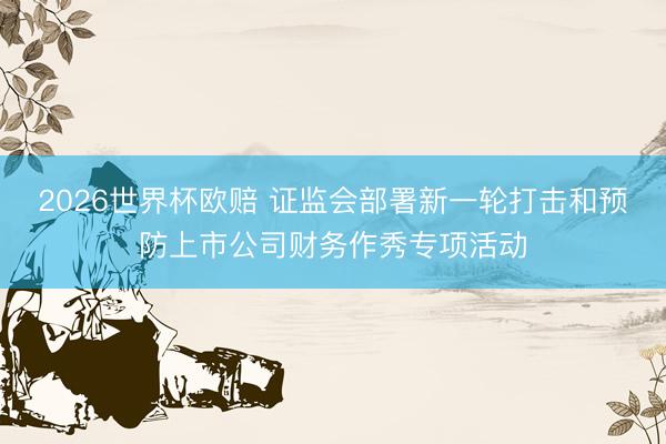 2026世界杯欧赔 证监会部署新一轮打击和预防上市公司财务作秀专项活动