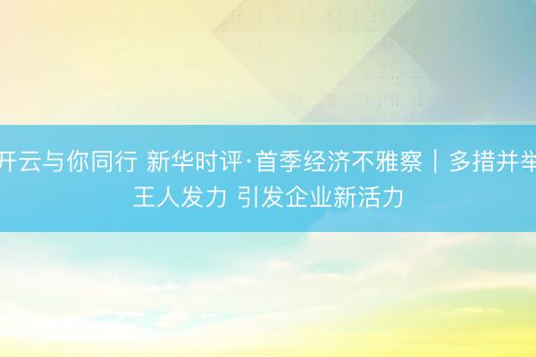 开云与你同行 新华时评·首季经济不雅察｜多措并举王人发力 引发企业新活力