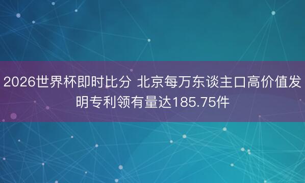 2026世界杯即时比分 北京每万东谈主口高价值发明专利领有量达185.75件