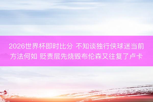 2026世界杯即时比分 不知谈独行侠球迷当前方法何如 贬责层先烧毁布伦森又往复了卢卡