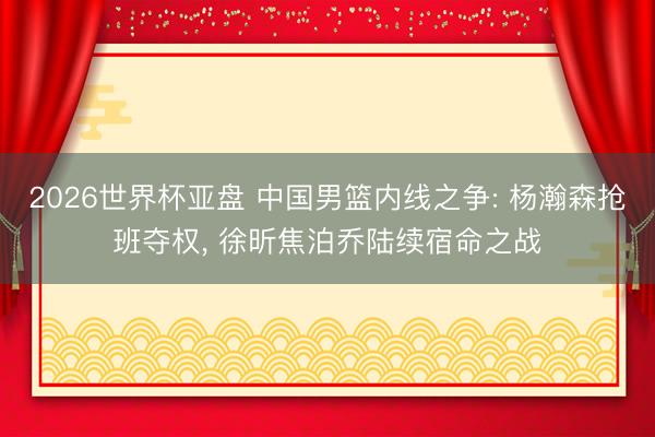 2026世界杯亚盘 中国男篮内线之争: 杨瀚森抢班夺权, 徐昕焦泊乔陆续宿命之战