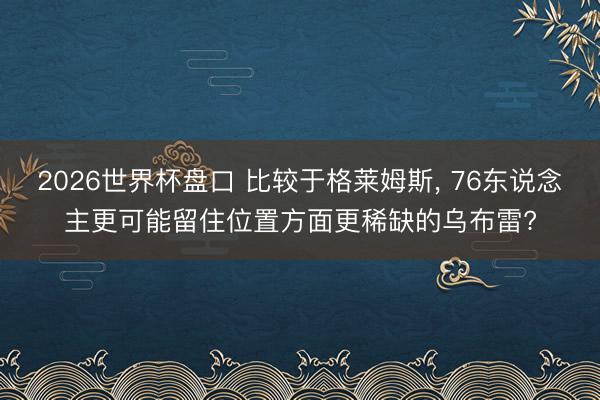 2026世界杯盘口 比较于格莱姆斯, 76东说念主更可能留住位置方面更稀缺的乌布雷?