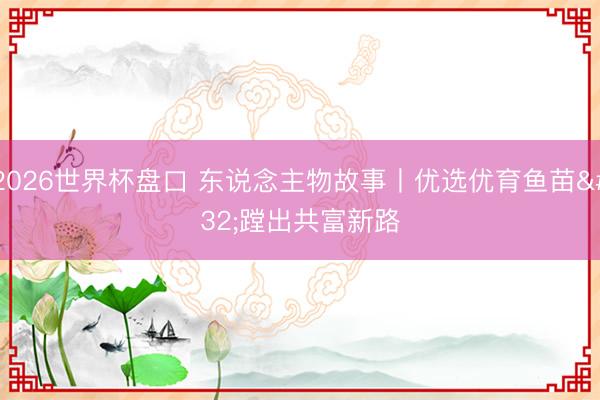 2026世界杯盘口 东说念主物故事丨优选优育鱼苗 蹚出共富新路