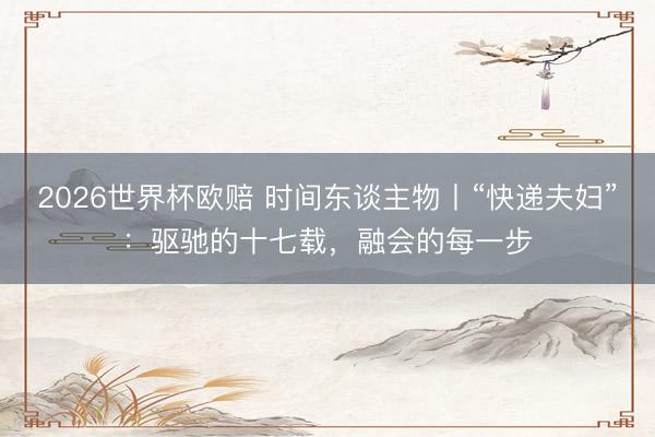 2026世界杯欧赔 时间东谈主物丨“快递夫妇”：驱驰的十七载，融会的每一步