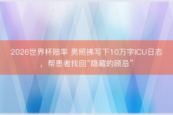 2026世界杯赔率 男照拂写下10万字ICU日志,帮患者找回“隐藏的顾忌”