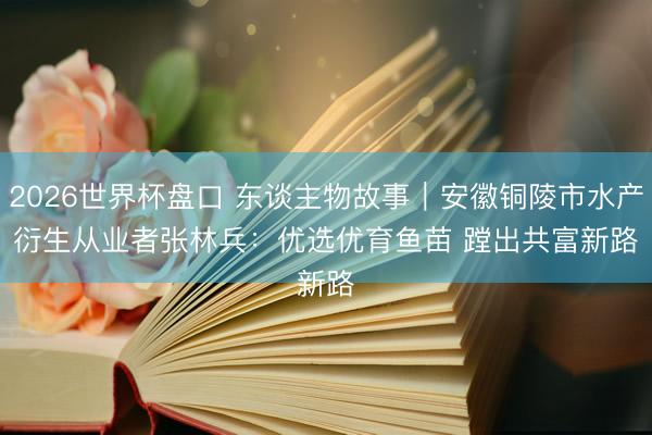 2026世界杯盘口 东谈主物故事|安徽铜陵市水产衍生从业者张林兵:优选优育鱼苗 蹚出共富新路