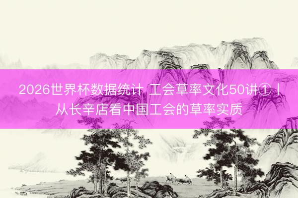 2026世界杯数据统计 工会草率文化50讲①丨从长辛店看中国工会的草率实质