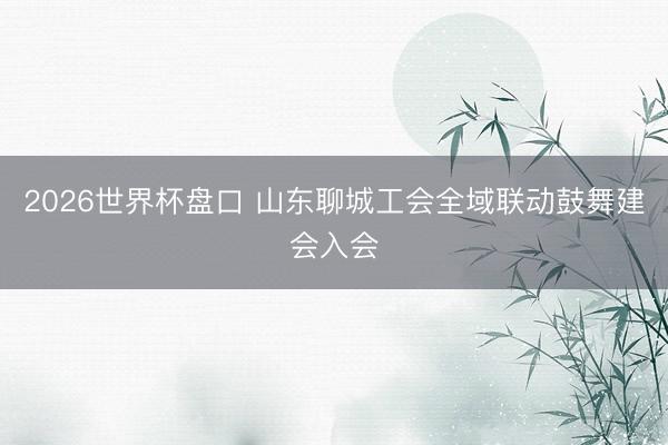 2026世界杯盘口 山东聊城工会全域联动鼓舞建会入会
