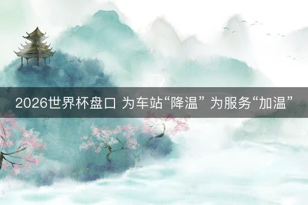2026世界杯盘口 为车站“降温” 为服务“加温”