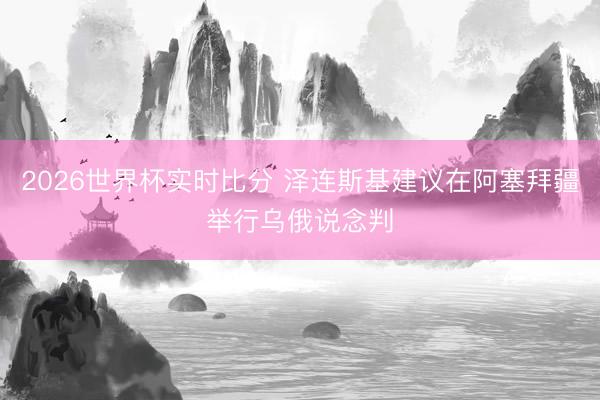 2026世界杯实时比分 泽连斯基建议在阿塞拜疆举行乌俄说念判