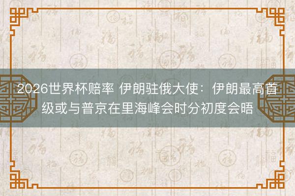 2026世界杯赔率 伊朗驻俄大使：伊朗最高首级或与普京在里海峰会时分初度会晤