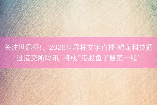 关注世界杯!,2026世界杯文字直播 鲟龙科技通过港交所聆讯, 将成“港股鱼子酱第一股”
