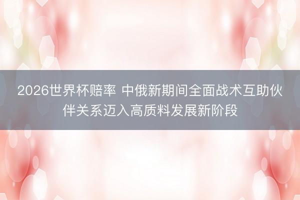 2026世界杯赔率 中俄新期间全面战术互助伙伴关系迈入高质料发展新阶段