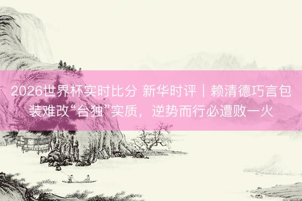 2026世界杯实时比分 新华时评｜赖清德巧言包装难改“台独”实质，逆势而行必遭败一火