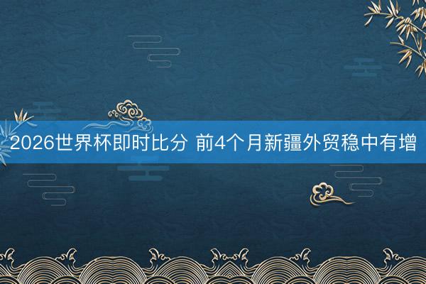 2026世界杯即时比分 前4个月新疆外贸稳中有增