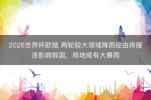 2026世界杯欧赔 两轮较大领域降雨经由将接连影响我国,局地或有大暴雨