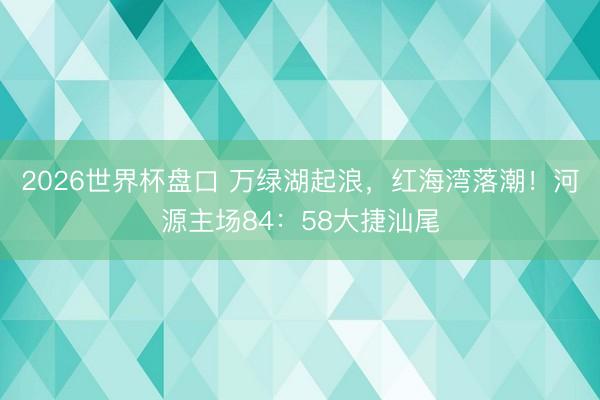 2026世界杯盘口 万绿湖起浪,红海湾落潮!河源主场84:58大捷汕尾