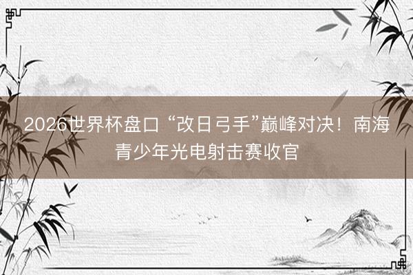 2026世界杯盘口 “改日弓手”巅峰对决！南海青少年光电射击赛收官