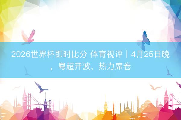 2026世界杯即时比分 体育视评|4月25日晚,粤超开波,热力席卷