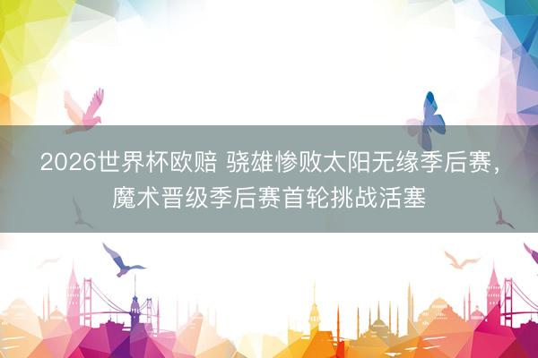 2026世界杯欧赔 骁雄惨败太阳无缘季后赛,魔术晋级季后赛首轮挑战活塞