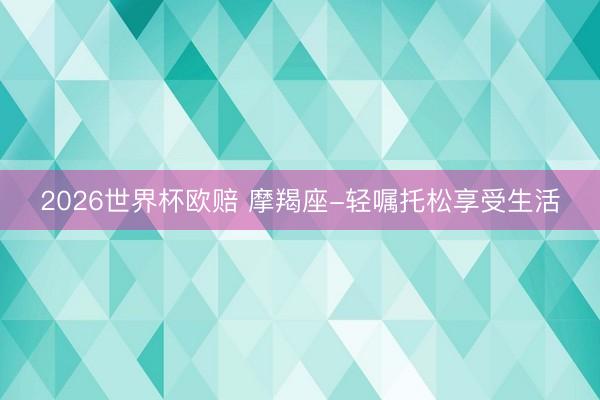 2026世界杯欧赔 摩羯座-轻嘱托松享受生活
