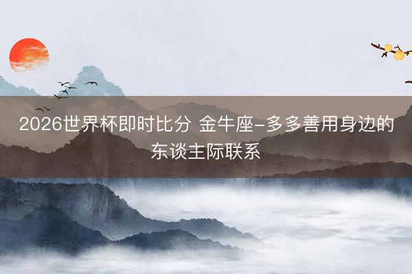 2026世界杯即时比分 金牛座-多多善用身边的东谈主际联系