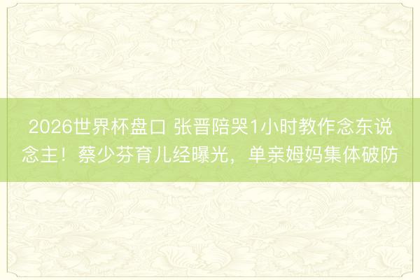 2026世界杯盘口 张晋陪哭1小时教作念东说念主！蔡少芬育儿经曝光，单亲姆妈集体破防