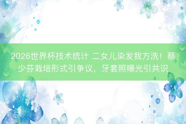 2026世界杯技术统计 二女儿染发我方洗！蔡少芬栽培形式引争议，牙套照曝光引共识