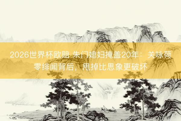 2026世界杯欧赔 朱门媳妇掩盖20年:关咏荷零绯闻背后,甩掉比思象更破坏