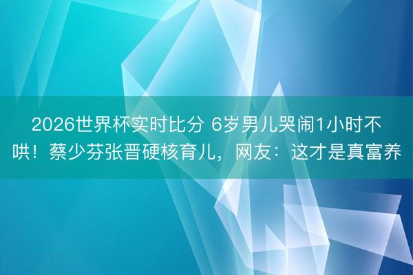 2026世界杯实时比分 6岁男儿哭闹1小时不哄！蔡少芬张晋硬核育儿，网友：这才是真富养