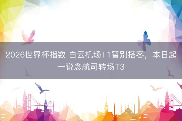 2026世界杯指数 白云机场T1暂别搭客,本日起一说念航司转场T3