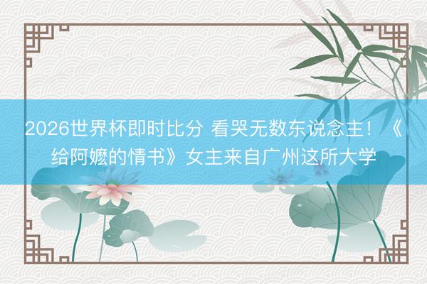 2026世界杯即时比分 看哭无数东说念主！《给阿嬷的情书》女主来自广州这所大学
