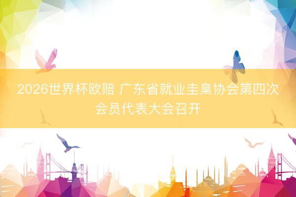 2026世界杯欧赔 广东省就业圭臬协会第四次会员代表大会召开