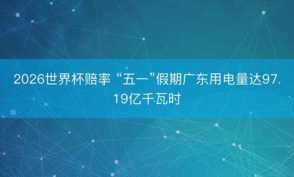2026世界杯赔率 “五一”假期广东用电量达97.19亿千瓦时