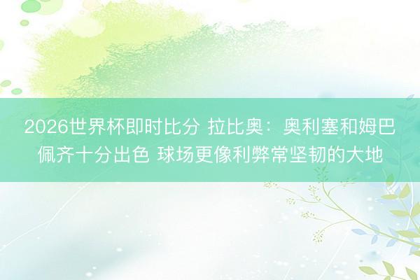 2026世界杯即时比分 拉比奥：奥利塞和姆巴佩齐十分出色 球场更像利弊常坚韧的大地
