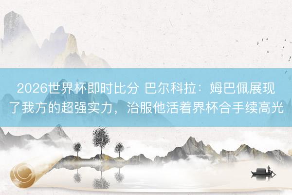 2026世界杯即时比分 巴尔科拉:姆巴佩展现了我方的超强实力,治服他活着界杯合手续高光