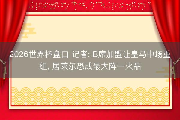 2026世界杯盘口 记者: B席加盟让皇马中场重组， 居莱尔恐成最大阵一火品
