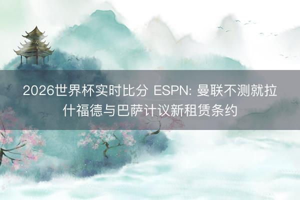 2026世界杯实时比分 ESPN: 曼联不测就拉什福德与巴萨计议新租赁条约