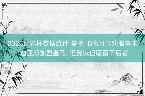 2026世界杯数据统计 曼晚: B席可能劝服鲁本·迪亚斯加盟皇马， 但曼城但愿留下后者